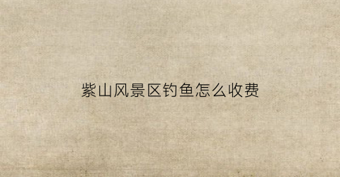 紫山风景区钓鱼怎么收费
