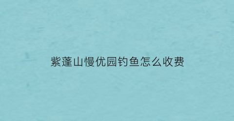 紫蓬山慢优园钓鱼怎么收费(紫蓬山慢庄)
