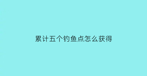 “累计五个钓鱼点怎么获得(累计5个钓鱼点)