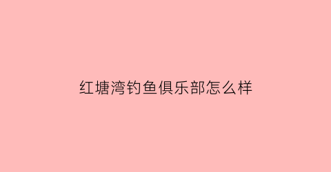 “红塘湾钓鱼俱乐部怎么样(红塘湾钓鱼俱乐部怎么样啊)