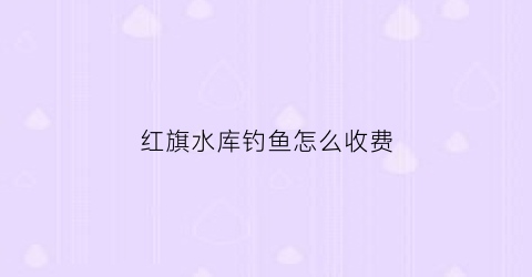 红旗水库钓鱼怎么收费
