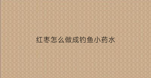 红枣怎么做成钓鱼小药水(红枣怎么做成钓鱼小药水视频)