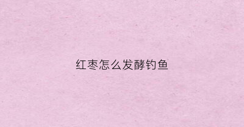 红枣怎么发酵钓鱼(红枣怎么发酵钓鱼最好)
