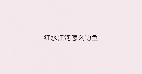 红水江河怎么钓鱼(红水江河怎么钓鱼视频)