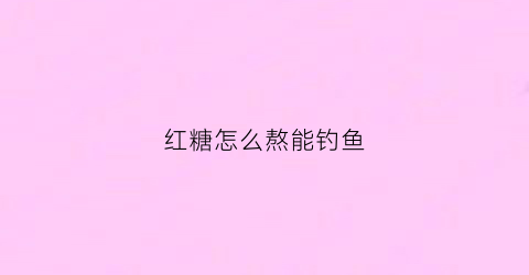 红糖怎么熬能钓鱼(钓鱼红糖水熬到什么程度视频)
