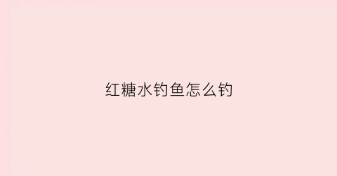 红糖水钓鱼怎么钓(红糖水钓鱼有什么好处)