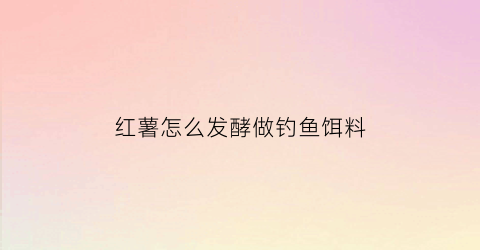 红薯怎么发酵做钓鱼饵料(发酵红薯饵效果如何)