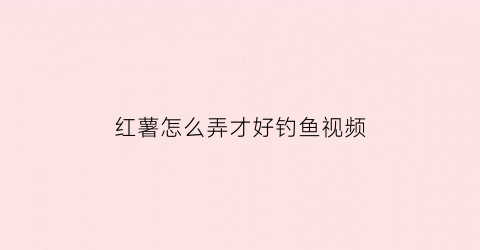 红薯怎么弄才好钓鱼视频(红薯钓鱼新方法你用对了么)