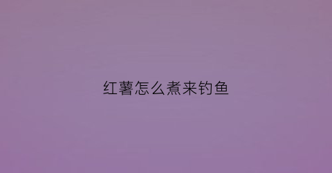 红薯怎么煮来钓鱼(红薯怎么煮来钓鱼好)
