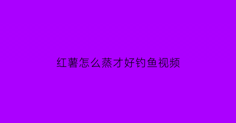 “红薯怎么蒸才好钓鱼视频(钓鱼蒸红薯需要多长时间)