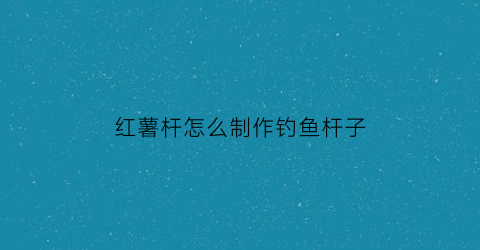 “红薯杆怎么制作钓鱼杆子(红薯杆怎么做好吃法大全)