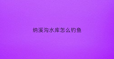 纳溪沟水库怎么钓鱼(纳溪沟水库怎么钓鱼的)