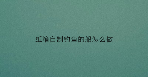 “纸箱自制钓鱼的船怎么做(纸箱自制钓鱼的船怎么做好看)