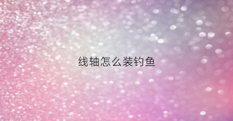 线轴怎么装钓鱼(线轴如何使用)