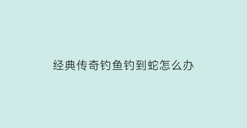 “经典传奇钓鱼钓到蛇怎么办(钓传奇鱼要什么鱼饵)