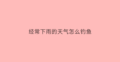 “经常下雨的天气怎么钓鱼(天天下雨好钓鱼吗)