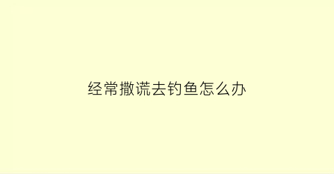 经常撒谎去钓鱼怎么办(频繁撒谎)