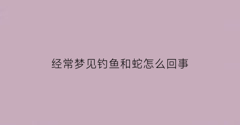 经常梦见钓鱼和蛇怎么回事(经常梦到钓鱼好不好)