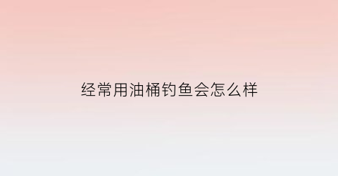 “经常用油桶钓鱼会怎么样(用油桶抓鱼的方法)