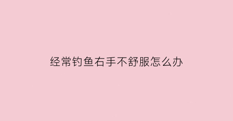 “经常钓鱼右手不舒服怎么办(经常钓鱼会手指发麻呢)