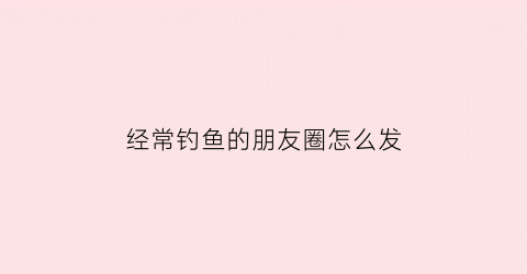 “经常钓鱼的朋友圈怎么发(经常钓鱼的朋友圈怎么发文案)