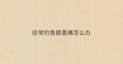 经常钓鱼膝盖痛怎么办(经常钓鱼膝盖酸痛)
