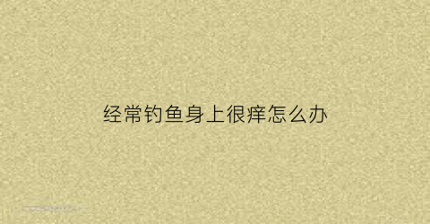 经常钓鱼身上很痒怎么办(钓鱼后身上起了好多小疙瘩很痒)