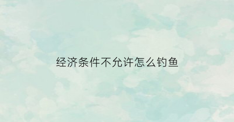 经济条件不允许怎么钓鱼(经济条件不济是什么意思)