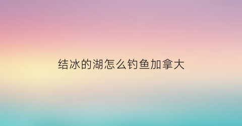 结冰的湖怎么钓鱼加拿大