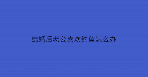 结婚后老公喜欢钓鱼怎么办(老公老是喜欢钓鱼怎么办)