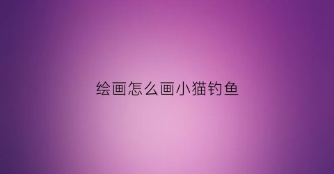 绘画怎么画小猫钓鱼(绘画怎么画小猫钓鱼的画)