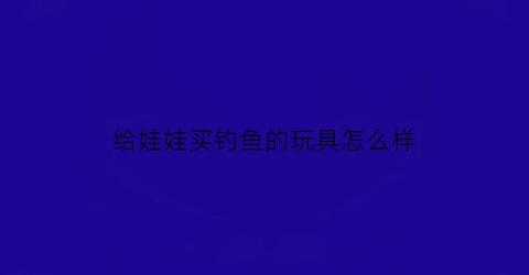 “给娃娃买钓鱼的玩具怎么样(钓鱼玩具能培养孩子的什么)