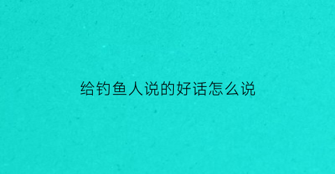 给钓鱼人说的好话怎么说(钓鱼人话术)
