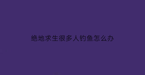 “绝地求生很多人钓鱼怎么办(绝地求生玩家少了)