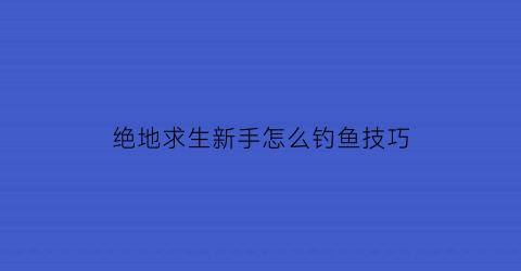 绝地求生新手怎么钓鱼技巧(绝地求生新手教学)