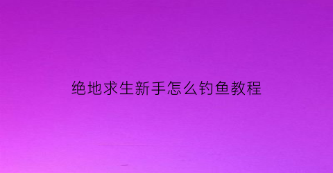 绝地求生新手怎么钓鱼教程(绝地求生新手如何快速上手)