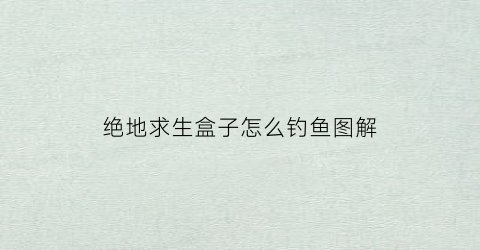 绝地求生盒子怎么钓鱼图解(绝地求生盒子多久消失)