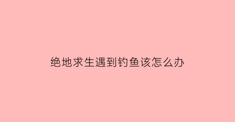 绝地求生遇到钓鱼该怎么办(绝地求生遇不到人)