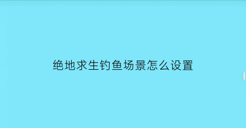 “绝地求生钓鱼场景怎么设置(绝地求生游戏中怎么打开设置)