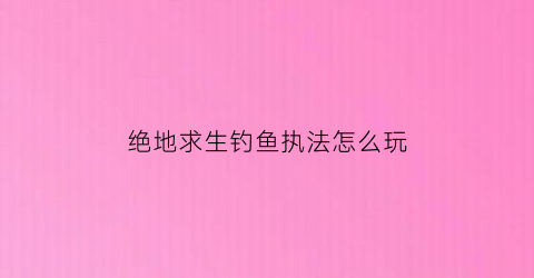 绝地求生钓鱼执法怎么玩(吃鸡钓鱼)