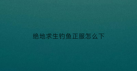 “绝地求生钓鱼正服怎么下(绝地求生端游怎么下)