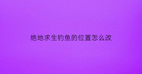 绝地求生钓鱼的位置怎么改(绝地求生换位置按哪个键)