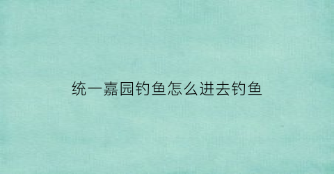 统一嘉园钓鱼怎么进去钓鱼(统一嘉园为什么封闭)