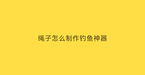 “绳子怎么制作钓鱼神器(绳子钓鱼魔术揭秘)