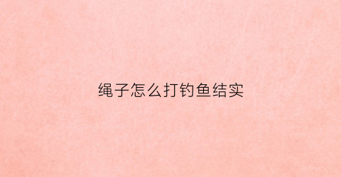 绳子怎么打钓鱼结实(绳子怎么打钓鱼结实视频)