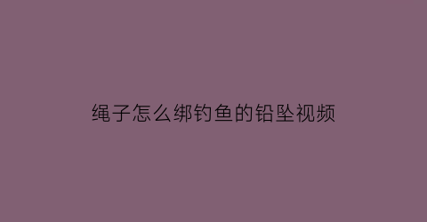 绳子怎么绑钓鱼的铅坠视频(绳子怎么绑钓鱼的铅坠视频教学)