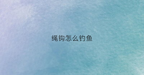 绳钩怎么钓鱼(绳钩怎么钓鱼效果好)