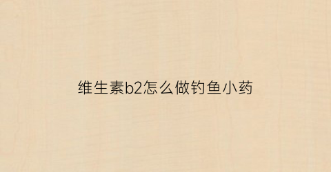 维生素b2怎么做钓鱼小药(维生素b2钓鱼用法用量钓鱼视频)