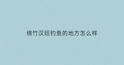 绵竹汉旺钓鱼的地方怎么样(绵竹汉旺避暑农家乐)