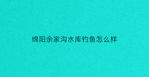 绵阳余家沟水库钓鱼怎么样(余家村水库)